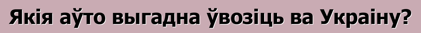 Якія аўто выгадна ўвозіць ва Украіну?