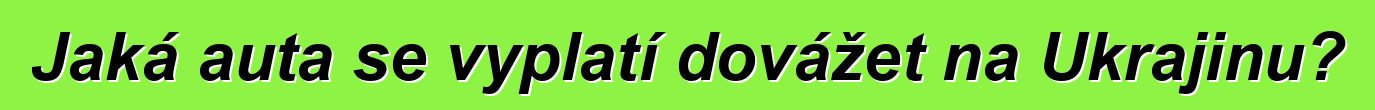 Jaká auta se vyplatí dovážet na Ukrajinu?