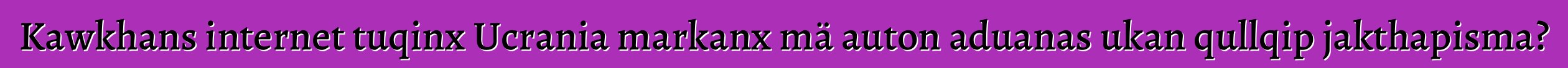 Kawkhans internet tuqinx Ucrania markanx mä auton aduanas ukan qullqip jakthapisma?