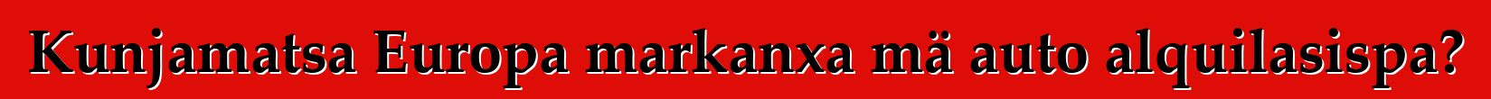 Kunjamatsa Europa markanxa mä auto alquilasispa?