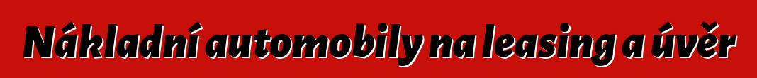 Nákladní automobily na leasing a úvěr