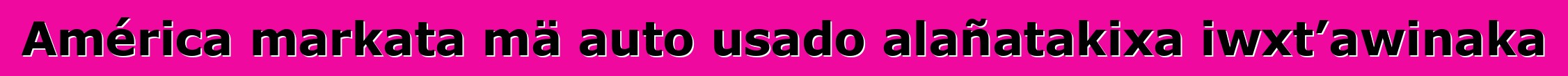 América markata mä auto usado alañatakixa iwxt’awinaka