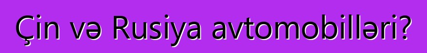 Çin və Rusiya avtomobilləri?