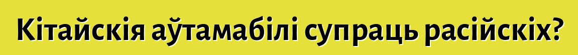 Кітайскія аўтамабілі супраць расійскіх?