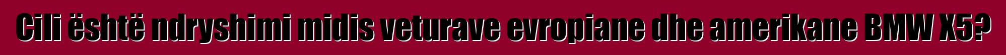 Cili është ndryshimi midis veturave evropiane dhe amerikane BMW X5?