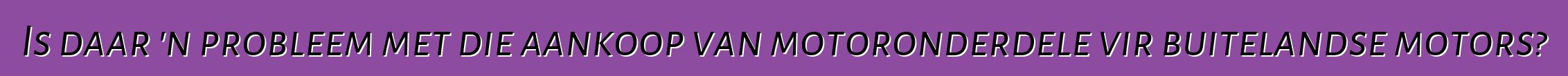 Is daar 'n probleem met die aankoop van motoronderdele vir buitelandse motors?
