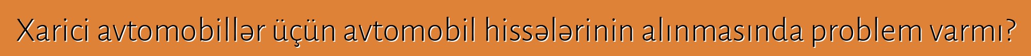 Xarici avtomobillər üçün avtomobil hissələrinin alınmasında problem varmı?