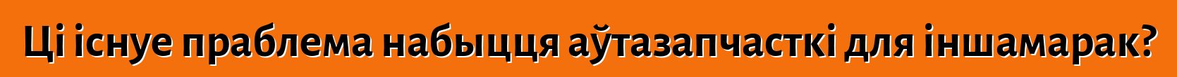 Ці існуе праблема набыцця аўтазапчасткі для іншамарак?