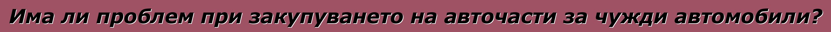 Има ли проблем при закупуването на авточасти за чужди автомобили?
