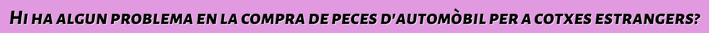 Hi ha algun problema en la compra de peces d'automòbil per a cotxes estrangers?