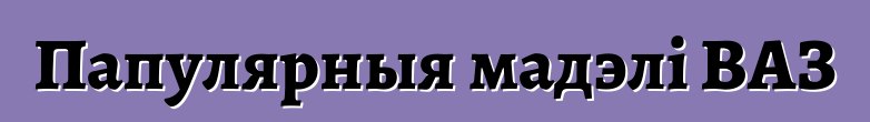 Папулярныя мадэлі ВАЗ