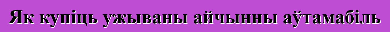 Як купіць ужываны айчынны аўтамабіль