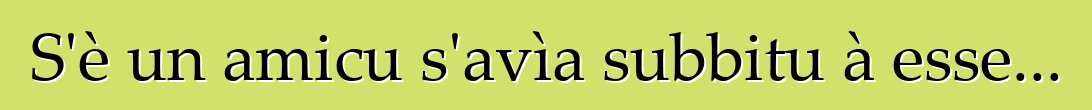 S'è un amicu s'avìa subbitu à esse...