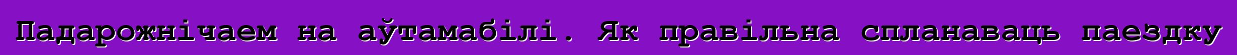 Падарожнічаем на аўтамабілі. Як правільна спланаваць паездку