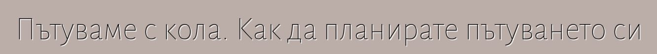 Пътуваме с кола. Как да планирате пътуването си