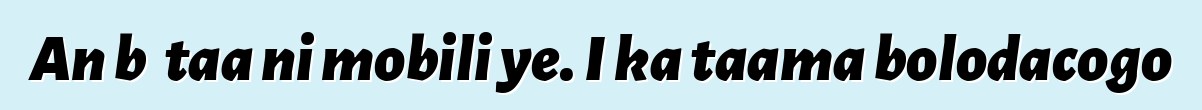 An bɛ taa ni mobili ye. I ka taama bolodacogo