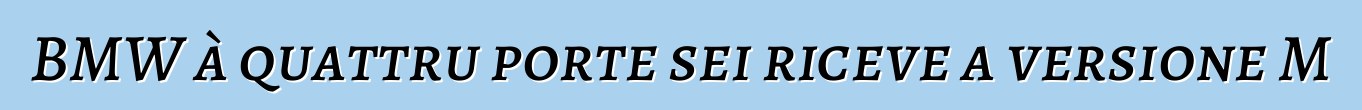 BMW à quattru porte sei riceve a versione M