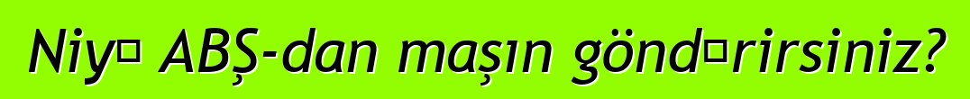 Niyə ABŞ-dan maşın göndərirsiniz?