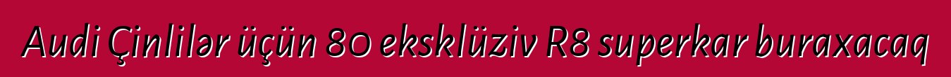 Audi Çinlilər üçün 80 eksklüziv R8 superkar buraxacaq