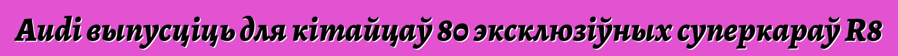 Audi выпусціць для кітайцаў 80 эксклюзіўных суперкараў R8