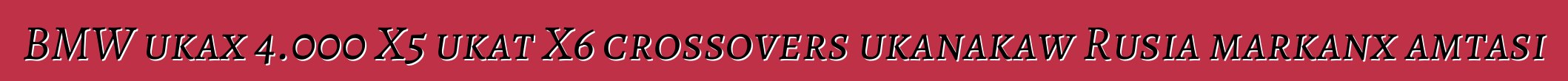 BMW ukax 4.000 X5 ukat X6 crossovers ukanakaw Rusia markanx amtasi