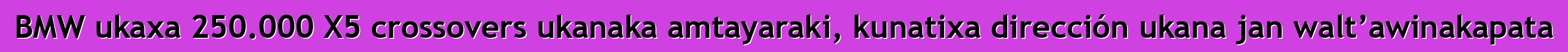 BMW ukaxa 250.000 X5 crossovers ukanaka amtayaraki, kunatixa dirección ukana jan walt’awinakapata