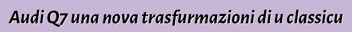 Audi Q7 una nova trasfurmazioni di u classicu