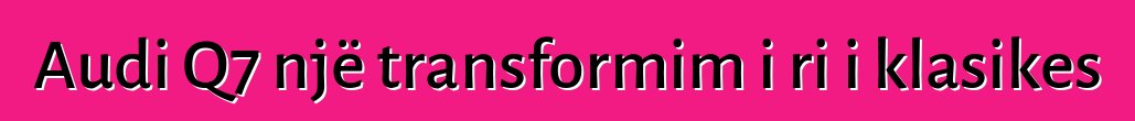 Audi Q7 një transformim i ri i klasikes