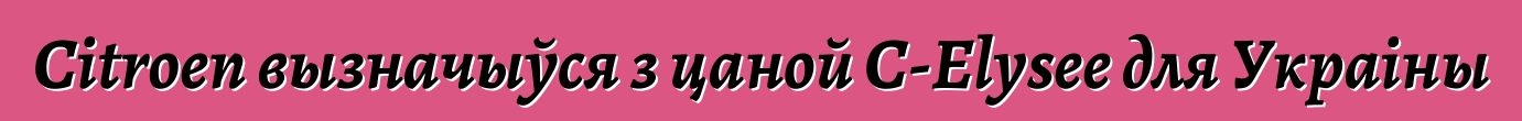 Citroen вызначыўся з цаной С-Elysee для Украіны