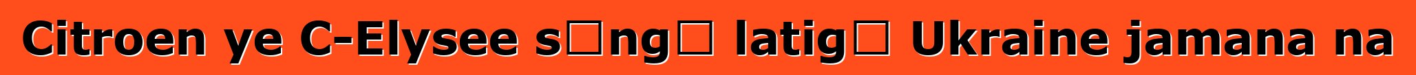 Citroen ye C-Elysee sɔngɔ latigɛ Ukraine jamana na