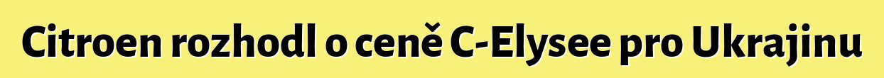 Citroen rozhodl o ceně C-Elysee pro Ukrajinu