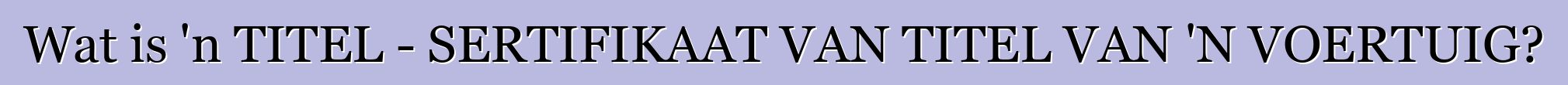 Wat is 'n TITEL - SERTIFIKAAT VAN TITEL VAN 'N VOERTUIG?