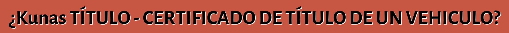 ¿Kunas TÍTULO - CERTIFICADO DE TÍTULO DE UN VEHICULO?