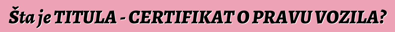 Šta je TITULA - CERTIFIKAT O PRAVU VOZILA?