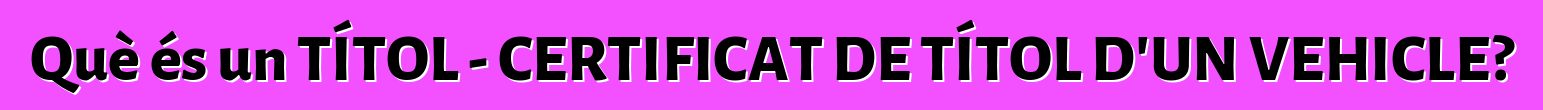 Què és un TÍTOL - CERTIFICAT DE TÍTOL D'UN VEHICLE?