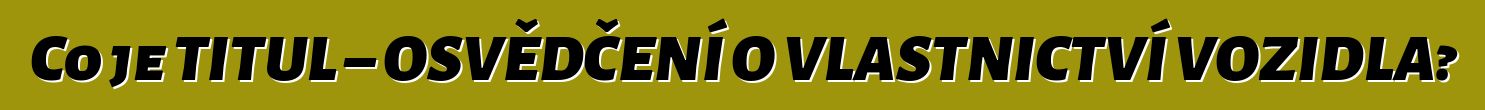 Co je TITUL – OSVĚDČENÍ O VLASTNICTVÍ VOZIDLA?