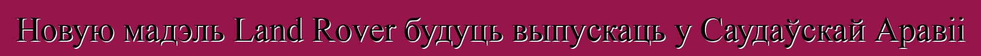 Новую мадэль Land Rover будуць выпускаць у Саудаўскай Аравіі