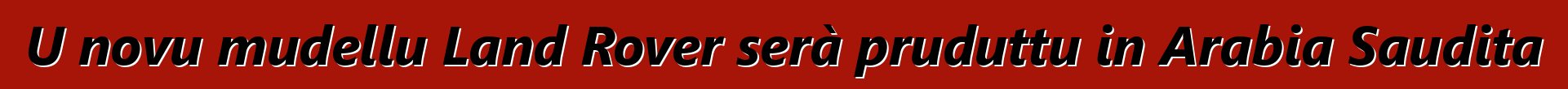 U novu mudellu Land Rover serà pruduttu in Arabia Saudita