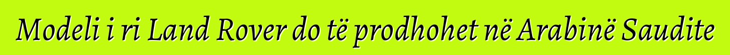 Modeli i ri Land Rover do të prodhohet në Arabinë Saudite