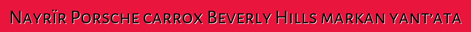 Nayrïr Porsche carrox Beverly Hills markan yant’ata