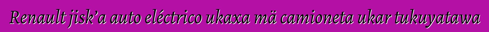 Renault jisk’a auto eléctrico ukaxa mä camioneta ukar tukuyatawa