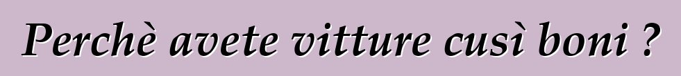 Perchè avete vitture cusì boni ?