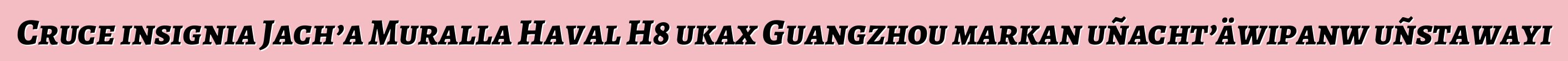 Cruce insignia Jach’a Muralla Haval H8 ukax Guangzhou markan uñacht’äwipanw uñstawayi