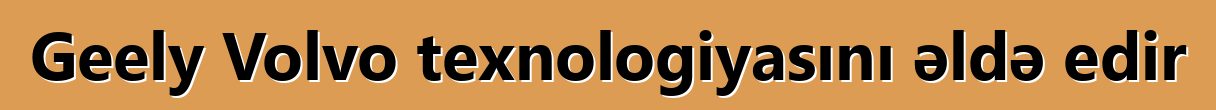 Geely Volvo texnologiyasını əldə edir
