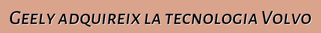 Geely adquireix la tecnologia Volvo