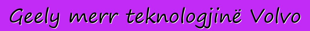 Geely merr teknologjinë Volvo