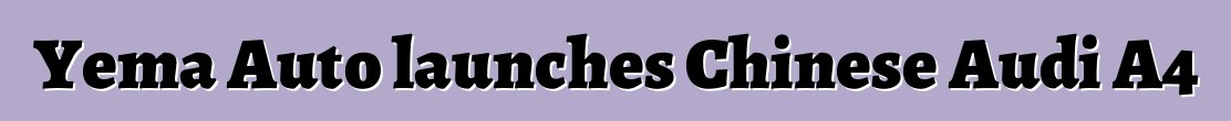 Yema Auto launches Chinese Audi A4