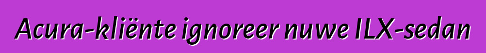 Acura-kliënte ignoreer nuwe ILX-sedan