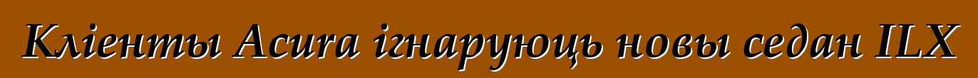 Кліенты Acura ігнаруюць новы седан ILX