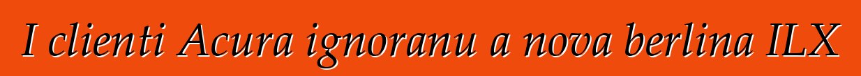 I clienti Acura ignoranu a nova berlina ILX